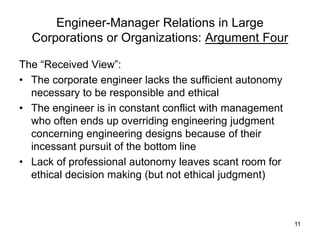 11
Engineer-Manager Relations in Large
Corporations or Organizations: Argument Four
The “Received View”:
• The corporate engineer lacks the sufficient autonomy
necessary to be responsible and ethical
• The engineer is in constant conflict with management
who often ends up overriding engineering judgment
concerning engineering designs because of their
incessant pursuit of the bottom line
• Lack of professional autonomy leaves scant room for
ethical decision making (but not ethical judgment)
 