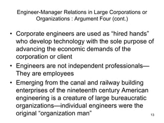 13
Engineer-Manager Relations in Large Corporations or
Organizations : Argument Four (cont.)
• Corporate engineers are used as “hired hands”
who develop technology with the sole purpose of
advancing the economic demands of the
corporation or client
• Engineers are not independent professionals—
They are employees
• Emerging from the canal and railway building
enterprises of the nineteenth century American
engineering is a creature of large bureaucratic
organizations—individual engineers were the
original “organization man”
 