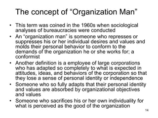 14
The concept of “Organization Man”
• This term was coined in the 1960s when sociological
analyses of bureaucracies were conducted
• An “organization man” is someone who represses or
suppresses his or her individual desires and values and
molds their personal behavior to conform to the
demands of the organization he or she works for; a
conformist
• Another definition is a employee of large corporations
who has adapted so completely to what is expected in
attitudes, ideas, and behaviors of the corporation so that
they lose a sense of personal identity or independence
• Someone who so fully adapts that their personal identity
and values are absorbed by organizational objectives
and values
• Someone who sacrifices his or her own individuality for
what is perceived as the good of the organization
 