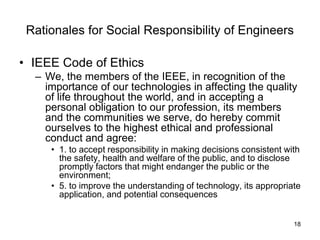 18
Rationales for Social Responsibility of Engineers
• IEEE Code of Ethics
– We, the members of the IEEE, in recognition of the
importance of our technologies in affecting the quality
of life throughout the world, and in accepting a
personal obligation to our profession, its members
and the communities we serve, do hereby commit
ourselves to the highest ethical and professional
conduct and agree:
• 1. to accept responsibility in making decisions consistent with
the safety, health and welfare of the public, and to disclose
promptly factors that might endanger the public or the
environment;
• 5. to improve the understanding of technology, its appropriate
application, and potential consequences
 
