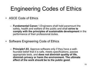 19
Engineering Codes of Ethics
• ASCE Code of Ethics
– Fundamental Canon 1.Engineers shall hold paramount the
safety, health and welfare of the public and shall strive to
comply with the principles of sustainable development in the
performance of their professional duties.
• Software Engineering Code of Ethics
– Principle1.03. Approve software only if they have a well-
founded belief that it is safe, meets specifications, passes
appropriate tests, and does not diminish quality of life,
diminish privacy or harm the environment. The ultimate
effect of the work should be to the public good.
 