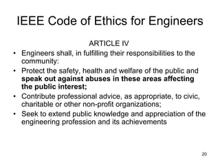 20
IEEE Code of Ethics for Engineers
ARTICLE IV
• Engineers shall, in fulfilling their responsibilities to the
community:
• Protect the safety, health and welfare of the public and
speak out against abuses in these areas affecting
the public interest;
• Contribute professional advice, as appropriate, to civic,
charitable or other non-profit organizations;
• Seek to extend public knowledge and appreciation of the
engineering profession and its achievements
 