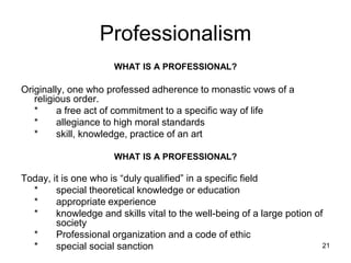 21
Professionalism
WHAT IS A PROFESSIONAL?
Originally, one who professed adherence to monastic vows of a
religious order.
* a free act of commitment to a specific way of life
* allegiance to high moral standards
* skill, knowledge, practice of an art
WHAT IS A PROFESSIONAL?
Today, it is one who is “duly qualified” in a specific field
* special theoretical knowledge or education
* appropriate experience
* knowledge and skills vital to the well-being of a large potion of
society
* Professional organization and a code of ethic
* special social sanction
 