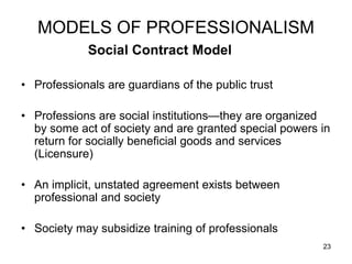 23
MODELS OF PROFESSIONALISM
Social Contract Model
• Professionals are guardians of the public trust
• Professions are social institutions—they are organized
by some act of society and are granted special powers in
return for socially beneficial goods and services
(Licensure)
• An implicit, unstated agreement exists between
professional and society
• Society may subsidize training of professionals
 