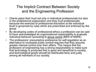 26
The Implicit Contract Between Society
and the Engineering Profession
• Clients place their trust not only in individual professionals but also
in the professional organization and they trust professionals
because the exercise of professional discretion at the individual
level is governed by rules which are prescribed and enforced by the
group
• By developing codes of professional ethics a profession can be said
to have acknowledged an organizational responsibility to evaluate
individual behavior according to group norms (BER of NSPE)
• The professions’ presumptive preference for self-regulation as an
alternative to increased public control requires that they assume
greater internal control over their affairs. This means that the
profession of engineering has a strong responsibility to make sure
that technology is produced that is good and beneficial to society,
and technological goods should be distributed fairly and justly
among all members of our society
 