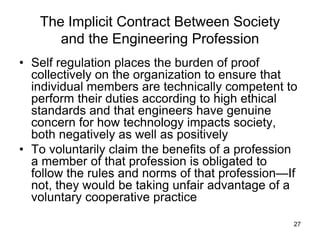 27
The Implicit Contract Between Society
and the Engineering Profession
• Self regulation places the burden of proof
collectively on the organization to ensure that
individual members are technically competent to
perform their duties according to high ethical
standards and that engineers have genuine
concern for how technology impacts society,
both negatively as well as positively
• To voluntarily claim the benefits of a profession
a member of that profession is obligated to
follow the rules and norms of that profession—If
not, they would be taking unfair advantage of a
voluntary cooperative practice
 