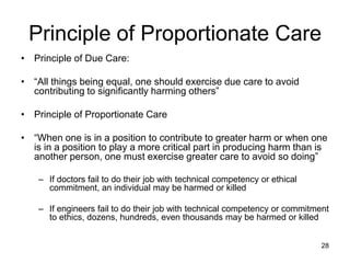 28
Principle of Proportionate Care
• Principle of Due Care:
• “All things being equal, one should exercise due care to avoid
contributing to significantly harming others”
• Principle of Proportionate Care
• “When one is in a position to contribute to greater harm or when one
is in a position to play a more critical part in producing harm than is
another person, one must exercise greater care to avoid so doing”
– If doctors fail to do their job with technical competency or ethical
commitment, an individual may be harmed or killed
– If engineers fail to do their job with technical competency or commitment
to ethics, dozens, hundreds, even thousands may be harmed or killed
 