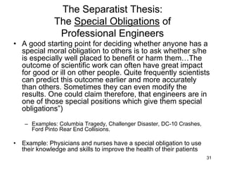 31
The Separatist Thesis:
The Special Obligations of
Professional Engineers
• A good starting point for deciding whether anyone has a
special moral obligation to others is to ask whether s/he
is especially well placed to benefit or harm them…The
outcome of scientific work can often have great impact
for good or ill on other people. Quite frequently scientists
can predict this outcome earlier and more accurately
than others. Sometimes they can even modify the
results. One could claim therefore, that engineers are in
one of those special positions which give them special
obligations”)
– Examples: Columbia Tragedy, Challenger Disaster, DC-10 Crashes,
Ford Pinto Rear End Collisions.
• Example: Physicians and nurses have a special obligation to use
their knowledge and skills to improve the health of their patients
 