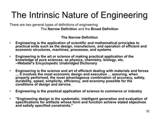 32
The Intrinsic Nature of Engineering
There are two general types of definitions of engineering:
The Narrow Definition and the Broad Definition
The Narrow Definition
• Engineering is the application of scientific and mathematical principles to
practical ends such as the design, manufacture, and operation of efficient and
economic structures, machines, processes, and systems
• Engineering is the art or science of making practical application of the
knowledge of pure sciences, as physics, chemistry, biology, etc.
--Webster's Encyclopedic Unabridged Dictionary
• Engineering is the science and art of efficient dealing with materials and forces
... it involves the most economic design and execution ... assuring, when
properly performed, the most advantageous combination of accuracy, safety,
durability, speed, simplicity, efficiency, and economy possible for the
conditions of design and service.
• Engineering is the practical application of science to commerce or industry
• "Engineering design is the systematic, intelligent generation and evaluation of
specifications for artifacts whose form and function achieve stated objectives
and satisfy specified constraints."
 