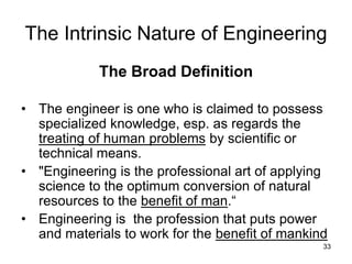 33
The Intrinsic Nature of Engineering
The Broad Definition
• The engineer is one who is claimed to possess
specialized knowledge, esp. as regards the
treating of human problems by scientific or
technical means.
• "Engineering is the professional art of applying
science to the optimum conversion of natural
resources to the benefit of man.“
• Engineering is the profession that puts power
and materials to work for the benefit of mankind
 