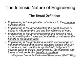 34
The Intrinsic Nature of Engineering
The Broad Definition
• Engineering is the application of science to the common
purpose of life.
• Engineering is the art of directing the great sources of
power in nature for the use and convenience of man.
• Engineering is the art of organizing and directing men
and controlling the forces and materials of nature for the
benefit of the human race.
• Engineering is the profession in which a knowledge of
the mathematical and natural sciences gained by study,
experience, and practice is applied with judgment to
develop ways to utilize, economically, the materials and
forces of nature for the benefit of mankind.
--Engineers Council for Professional Development (1961/1979)
 