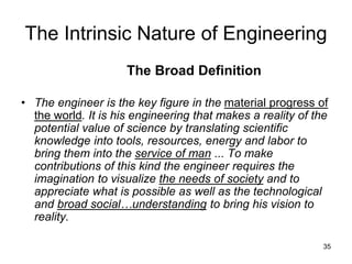 35
The Intrinsic Nature of Engineering
The Broad Definition
• The engineer is the key figure in the material progress of
the world. It is his engineering that makes a reality of the
potential value of science by translating scientific
knowledge into tools, resources, energy and labor to
bring them into the service of man ... To make
contributions of this kind the engineer requires the
imagination to visualize the needs of society and to
appreciate what is possible as well as the technological
and broad social…understanding to bring his vision to
reality.
 