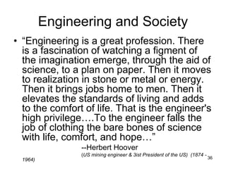 36
Engineering and Society
• “Engineering is a great profession. There
is a fascination of watching a figment of
the imagination emerge, through the aid of
science, to a plan on paper. Then it moves
to realization in stone or metal or energy.
Then it brings jobs home to men. Then it
elevates the standards of living and adds
to the comfort of life. That is the engineer's
high privilege….To the engineer falls the
job of clothing the bare bones of science
with life, comfort, and hope…”
--Herbert Hoover
(US mining engineer & 3ist President of the US) (1874 -
1964)
 