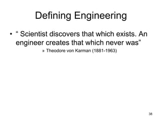 38
Defining Engineering
• “ Scientist discovers that which exists. An
engineer creates that which never was”
» Theodore von Karman (1881-1963)
 