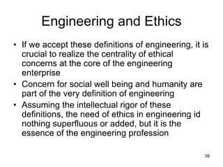 39
Engineering and Ethics
• If we accept these definitions of engineering, it is
crucial to realize the centrality of ethical
concerns at the core of the engineering
enterprise
• Concern for social well being and humanity are
part of the very definition of engineering
• Assuming the intellectual rigor of these
definitions, the need of ethics in engineering id
nothing superfluous or added, but it is the
essence of the engineering profession
 