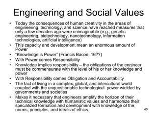 40
Engineering and Social Values
• Today the consequences of human creativity in the areas of
engineering, technology, and science have reached measures that
only a few decades ago were unimaginable (e.g., genetic
engineering, biotechnology, nanotechnology, information
technologies, artificial intelligence)
• This capacity and development mean an enormous amount of
Power
• “Knowledge is Power” (Francis Bacon, 16??)
• With Power comes Responsibility
• Knowledge implies responsibility – the obligations of the engineer
must be commensurate with the level of his or her knowledge and
power
• With Responsibility comes Obligation and Accountability
• The fact of living in a complex, global, and intercultural world
coupled with the unquestionable technological power wielded by
governments and societies
• Makes it necessary that engineers amplify the horizon of their
technical knowledge with humanistic values and harmonize their
specialized formation and development with knowledge of the
norms, principles, and ideals of ethics
 