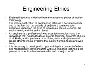 42
Engineering Ethics
• Engineering ethics is derived from the awesome power of modern
technology
• The institutionalization of engineering ethics is a social necessity
due to the fact that the actions of engineers can have such
enormous impact on the lives of individuals, states, cultures, the
environment, and the entire planet
• An engineer is a professional who uses technologies—and the
knowledge that he possesses of diverse technical systems: objects
of all kinds, and in particular, machines, tools and systems—to
create other technical systems that satisfy human needs and well-
being
• It is necessary to develop with rigor and depth a concept of ethics
and responsibility commensurate with our immense technological
powers in order to advance to a safer and more just world
 