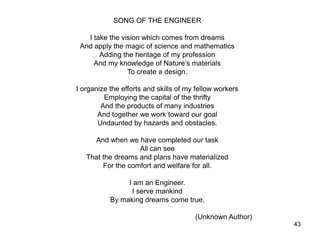 43
SONG OF THE ENGINEER
I take the vision which comes from dreams
And apply the magic of science and mathematics
Adding the heritage of my profession
And my knowledge of Nature’s materials
To create a design.
I organize the efforts and skills of my fellow workers
Employing the capital of the thrifty
And the products of many industries
And together we work toward our goal
Undaunted by hazards and obstacles.
And when we have completed our task
All can see
That the dreams and plans have materialized
For the comfort and welfare for all.
I am an Engineer.
I serve mankind
By making dreams come true.
(Unknown Author)
 