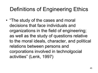 45
Definitions of Engineering Ethics
• “The study of the cases and moral
decisions that face individuals and
organizations in the field of engineering;
as well as the study of questions relative
to the moral ideals, character, and political
relations between persons and
corporations involved in technolgocial
activities” (Lenk, 1997)
 