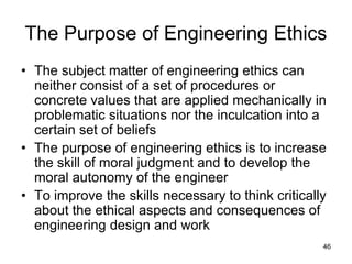 46
The Purpose of Engineering Ethics
• The subject matter of engineering ethics can
neither consist of a set of procedures or
concrete values that are applied mechanically in
problematic situations nor the inculcation into a
certain set of beliefs
• The purpose of engineering ethics is to increase
the skill of moral judgment and to develop the
moral autonomy of the engineer
• To improve the skills necessary to think critically
about the ethical aspects and consequences of
engineering design and work
 