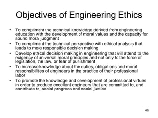 48
Objectives of Engineering Ethics
• To compliment the technical knowledge derived from engineering
education with the development of moral values and the capacity for
sound moral judgment
• To compliment the technical perspective with ethical analysis that
leads to more responsible decision making
• Develop ethical decision making in engineering that will attend to the
exigency of universal moral principles and not only to the force of
legislation, the law, or fear of punishment
• To increase knowledge about the duties, obligations and moral
responsibilities of engineers in the practice of their professional
labor
• To promote the knowledge and development of professional virtues
in order to produce excellent engineers that are committed to, and
contribute to, social progress and social justice
 
