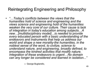 49
Reintegrating Engineering and Philosophy
• “…Today's conflicts between the views that the
humanities hold of science and engineering and the
views science and engineering hold of the humanities
weaken the very core of our culture. Their cause is lack
of integration in today's education among subjects…A
new…[multidisciplinary model]…is needed to provide
every educated person with a basic understanding of the
endeavors and instruments that help us address our
world and shape a new morality-the humanities, in the
noblest sense of the word, to civilize, science to
understand nature, and engineering, broadly defined, to
encompass the kindred activities that modify nature.
Integration of these endeavors is urgent…No domain
can any longer be considered and learned in isolation...”
» George Bugliarello,
 