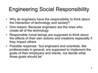 5
Engineering Social Responsibility
• Why do engineers have the responsibility to think about
the interaction of technology and society?
• One reason: Because engineers are the ones who
create all of the technology
• Responsible moral beings are supposed to think about
the effects of their own actions and creations especially if
they impact others
• Possible response: “but engineers and scientists, like
professionals in general, are supposed to implement the
goals of their employers and clients, not decide what
those goals should be”
 
