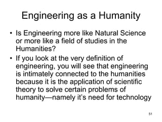 51
Engineering as a Humanity
• Is Engineering more like Natural Science
or more like a field of studies in the
Humanities?
• If you look at the very definition of
engineering, you will see that engineering
is intimately connected to the humanities
because it is the application of scientific
theory to solve certain problems of
humanity—namely it’s need for technology
 