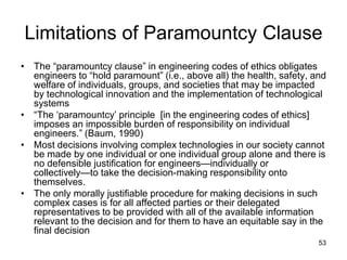 53
Limitations of Paramountcy Clause
• The “paramountcy clause” in engineering codes of ethics obligates
engineers to “hold paramount” (i.e., above all) the health, safety, and
welfare of individuals, groups, and societies that may be impacted
by technological innovation and the implementation of technological
systems
• “The ‘paramountcy’ principle [in the engineering codes of ethics]
imposes an impossible burden of responsibility on individual
engineers.” (Baum, 1990)
• Most decisions involving complex technologies in our society cannot
be made by one individual or one individual group alone and there is
no defensible justification for engineers—individually or
collectively—to take the decision-making responsibility onto
themselves.
• The only morally justifiable procedure for making decisions in such
complex cases is for all affected parties or their delegated
representatives to be provided with all of the available information
relevant to the decision and for them to have an equitable say in the
final decision
 