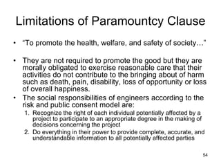 54
Limitations of Paramountcy Clause
• “To promote the health, welfare, and safety of society…”
• They are not required to promote the good but they are
morally obligated to exercise reasonable care that their
activities do not contribute to the bringing about of harm
such as death, pain, disability, loss of opportunity or loss
of overall happiness.
• The social responsibilities of engineers according to the
risk and public consent model are:
1. Recognize the right of each individual potentially affected by a
project to participate to an appropriate degree in the making of
decisions concerning the project
2. Do everything in their power to provide complete, accurate, and
understandable information to all potentially affected parties
 