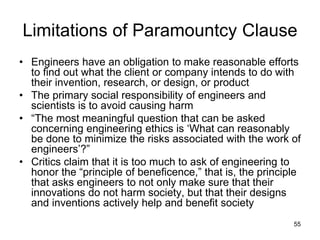 55
Limitations of Paramountcy Clause
• Engineers have an obligation to make reasonable efforts
to find out what the client or company intends to do with
their invention, research, or design, or product
• The primary social responsibility of engineers and
scientists is to avoid causing harm
• “The most meaningful question that can be asked
concerning engineering ethics is ‘What can reasonably
be done to minimize the risks associated with the work of
engineers’?”
• Critics claim that it is too much to ask of engineering to
honor the “principle of beneficence,” that is, the principle
that asks engineers to not only make sure that their
innovations do not harm society, but that their designs
and inventions actively help and benefit society
 