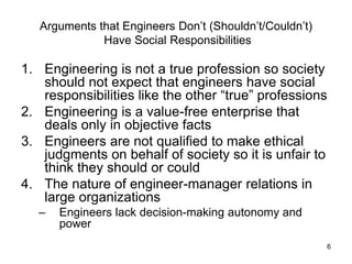 6
Arguments that Engineers Don’t (Shouldn’t/Couldn’t)
Have Social Responsibilities
1. Engineering is not a true profession so society
should not expect that engineers have social
responsibilities like the other “true” professions
2. Engineering is a value-free enterprise that
deals only in objective facts
3. Engineers are not qualified to make ethical
judgments on behalf of society so it is unfair to
think they should or could
4. The nature of engineer-manager relations in
large organizations
– Engineers lack decision-making autonomy and
power
 