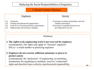 64
I. Social Contract Theories
Engineers Society
(1) Autonomy (1) promise to design and produce safe and
(2) Funding and educational opportunities reliable technologies
(3) Control over licensing and entry requirements (2) promise to regulate themselves in
(4) High prestige and economic standing providing their services
Problems:
1. The rights to do engineering work is not reserved for engineers
(counterpoint): The rights only apply to “licensed” engineers
(P.E.s)—a small number or practicing engineers
2. Engineers do not exercise sufficient autonomy or power to
protect society
(counterpoint): the “profession” of engineering, in instituting
mechanisms for regulating its members, receives “contractual”
rights and therefore bears collective (professional) responsibility
Deducing the Social Responsibilities of Engineers
 