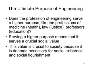 67
The Ultimate Purpose of Engineering
• Does the profession of engineering serve
a higher purpose, like the professions of
medicine (health), law (justice), professors
(education)?
• Serving a higher purpose means that it
serves a crucial social value
• This value is crucial to society because it
is deemed necessary for social existence
and social flourishment
 
