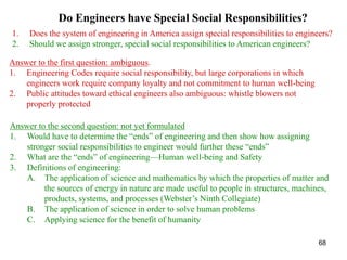 68
Do Engineers have Special Social Responsibilities?
1. Does the system of engineering in America assign special responsibilities to engineers?
2. Should we assign stronger, special social responsibilities to American engineers?
Answer to the first question: ambiguous.
1. Engineering Codes require social responsibility, but large corporations in which
engineers work require company loyalty and not commitment to human well-being
2. Public attitudes toward ethical engineers also ambiguous: whistle blowers not
properly protected
Answer to the second question: not yet formulated
1. Would have to determine the “ends” of engineering and then show how assigning
stronger social responsibilities to engineer would further these “ends”
2. What are the “ends” of engineering—Human well-being and Safety
3. Definitions of engineering:
A. The application of science and mathematics by which the properties of matter and
the sources of energy in nature are made useful to people in structures, machines,
products, systems, and processes (Webster’s Ninth Collegiate)
B. The application of science in order to solve human problems
C. Applying science for the benefit of humanity
 