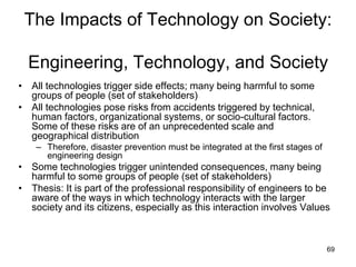69
The Impacts of Technology on Society:
Engineering, Technology, and Society
• All technologies trigger side effects; many being harmful to some
groups of people (set of stakeholders)
• All technologies pose risks from accidents triggered by technical,
human factors, organizational systems, or socio-cultural factors.
Some of these risks are of an unprecedented scale and
geographical distribution
– Therefore, disaster prevention must be integrated at the first stages of
engineering design
• Some technologies trigger unintended consequences, many being
harmful to some groups of people (set of stakeholders)
• Thesis: It is part of the professional responsibility of engineers to be
aware of the ways in which technology interacts with the larger
society and its citizens, especially as this interaction involves Values
 