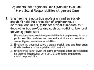 7
Arguments that Engineers Don’t (Shouldn’t/Couldn’t)
Have Social Responsibilities (Argument One)
1. Engineering is not a true profession and so society
shouldn’t hold the profession of engineering, or
individual engineers, to higher ethical standards as it
does other true professions such as medicine, law, and
university professors
1. Professions have social responsibilities but engineering is not a
profession like medicine and law and so it does not have the
same, higher, social responsibilities
2. Engineering does not serve a crucial social need and high ends
that is the basis of an implicit social contract
3. Engineering is not given the same privileges other professionals
so there is not a social contract that promotes engineering
social responsibility
 