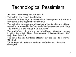 72
Technological Pessimism
• Antithesis: Technological Determinism
• Technology can have a life of its own
• It exhibits an inner logic or momentum of development that makes it
autonomous and beyond human control
• Technological development takes place without a plan and without
regard to values and to the final “ends” and purposes of technology
• The influence of technology is all-pervasive
• The level of technology in any period in history determines the way
in which the majority of people can earn their living and spend the
majority of their time
• The comforts and advantages of technology are like addictions that
“hook” us
• Those who try to rebel are rendered ineffective and ultimately
destroyed
 