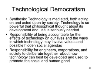 73
Technological Democratism
• Synthesis: Technology is mediated, both acting
on and acted upon by society. Technology is so
powerful that philosophical thought about its
development and use is seriously needed
• Responsibility of being accountable for the
effects of technology on our lives and the ways
in which technology may involve values and
possible hidden social agendas
• Responsibility for engineers, corporations, and
society to deliberate together about how
technology can best be developed and used to
promote the social and human good
 