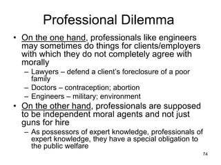74
Professional Dilemma
• On the one hand, professionals like engineers
may sometimes do things for clients/employers
with which they do not completely agree with
morally
– Lawyers – defend a client’s foreclosure of a poor
family
– Doctors – contraception; abortion
– Engineers – military; environment
• On the other hand, professionals are supposed
to be independent moral agents and not just
guns for hire
– As possessors of expert knowledge, professionals of
expert knowledge, they have a special obligation to
the public welfare
 