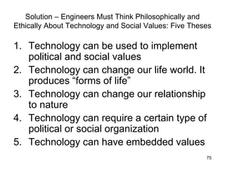 75
Solution – Engineers Must Think Philosophically and
Ethically About Technology and Social Values: Five Theses
1. Technology can be used to implement
political and social values
2. Technology can change our life world. It
produces “forms of life”
3. Technology can change our relationship
to nature
4. Technology can require a certain type of
political or social organization
5. Technology can have embedded values
 