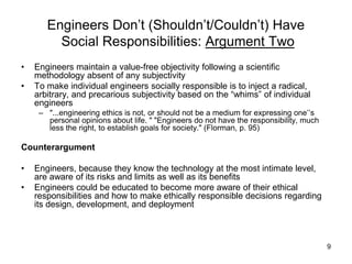 9
Engineers Don’t (Shouldn’t/Couldn’t) Have
Social Responsibilities: Argument Two
• Engineers maintain a value-free objectivity following a scientific
methodology absent of any subjectivity
• To make individual engineers socially responsible is to inject a radical,
arbitrary, and precarious subjectivity based on the “whims” of individual
engineers
– "...engineering ethics is not, or should not be a medium for expressing one’’s
personal opinions about life. " "Engineers do not have the responsibility, much
less the right, to establish goals for society." (Florman, p. 95)
Counterargument
• Engineers, because they know the technology at the most intimate level,
are aware of its risks and limits as well as its benefits
• Engineers could be educated to become more aware of their ethical
responsibilities and how to make ethically responsible decisions regarding
its design, development, and deployment
 