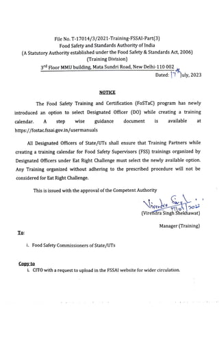 (A Statutory Authorityestablished under the Food Safety &Standards Act, 2006)
File No. T-17014/3/2021-Training-FSSAI-Part(3)
Food Safety and Standards Authority of India
To:
(Training Division)
3rd Floor MMUbuilding, Mata Sundri Road, New Delhi-110 002
NOTICE
The Food Safety Training and Certification (FoSTaC) program has newly
introduced an option to select Designated Officer (D0) while creating a training
calendar. A step wise guidance document is available at
https://fostac.fssai.gov.in/usermanuals
Copy to
AllDesignated Oficers of State/UTs shallensure that Training Partners while
creating a training calendar for Food Safety Supervisors (FSS)trainings organized by
Designated Officers under Eat Right Challenge must select the newly available option.
Any Training organized without adhering to the prescribed procedure will not be
considered for Eat Right Challenge.
This is issued with the approvalofthe Competent Authority
Dated:|7"July, 2023
i. Food Safety Commissioners ofState/UTs
(Virendra SinghShekhawat)
Manager (Training)
i. CITOwith arequest to upload in the FSSAIwebsite for wider circulation.
 