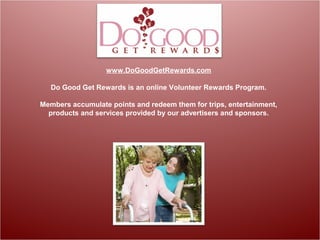 www.DoGoodGetRewards.com
Do Good Get Rewards is an online Volunteer Rewards Program.
Members accumulate points and redeem them for trips, entertainment,
products and services provided by our advertisers and sponsors.
 