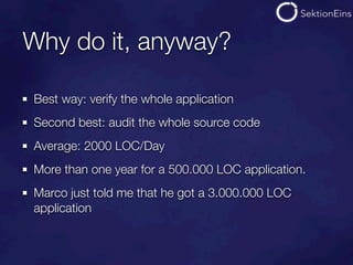 Why do it, anyway?

Best way: verify the whole application
Second best: audit the whole source code
Average: 2000 LOC/Day
More than one year for a 500.000 LOC application.
Marco just told me that he got a 3.000.000 LOC
application
 