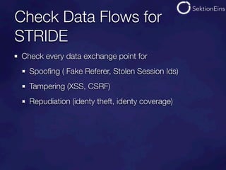 Check Data Flows for
STRIDE
Check every data exchange point for
  Spooﬁng ( Fake Referer, Stolen Session Ids)
  Tampering (XSS, CSRF)
  Repudiation (identy theft, identy coverage)
 