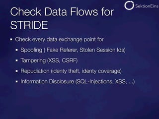 Check Data Flows for
STRIDE
Check every data exchange point for
  Spooﬁng ( Fake Referer, Stolen Session Ids)
  Tampering (XSS, CSRF)
  Repudiation (identy theft, identy coverage)
  Information Disclosure (SQL-Injections, XSS, ...)
 