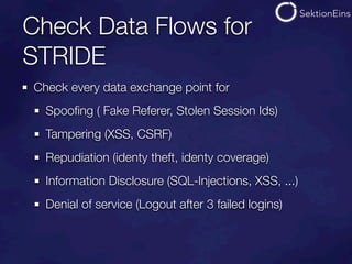 Check Data Flows for
STRIDE
Check every data exchange point for
  Spooﬁng ( Fake Referer, Stolen Session Ids)
  Tampering (XSS, CSRF)
  Repudiation (identy theft, identy coverage)
  Information Disclosure (SQL-Injections, XSS, ...)
  Denial of service (Logout after 3 failed logins)
 