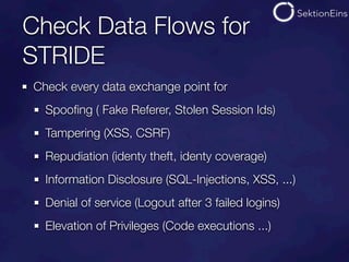 Check Data Flows for
STRIDE
Check every data exchange point for
  Spooﬁng ( Fake Referer, Stolen Session Ids)
  Tampering (XSS, CSRF)
  Repudiation (identy theft, identy coverage)
  Information Disclosure (SQL-Injections, XSS, ...)
  Denial of service (Logout after 3 failed logins)
  Elevation of Privileges (Code executions ...)
 