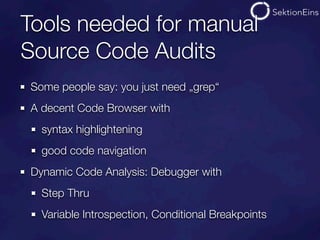 Tools needed for manual
Source Code Audits
Some people say: you just need „grep“
A decent Code Browser with
  syntax highlightening
  good code navigation
Dynamic Code Analysis: Debugger with
  Step Thru
  Variable Introspection, Conditional Breakpoints
 